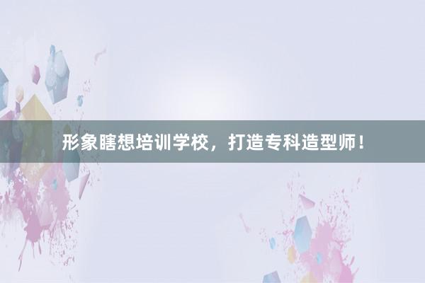 形象瞎想培训学校，打造专科造型师！