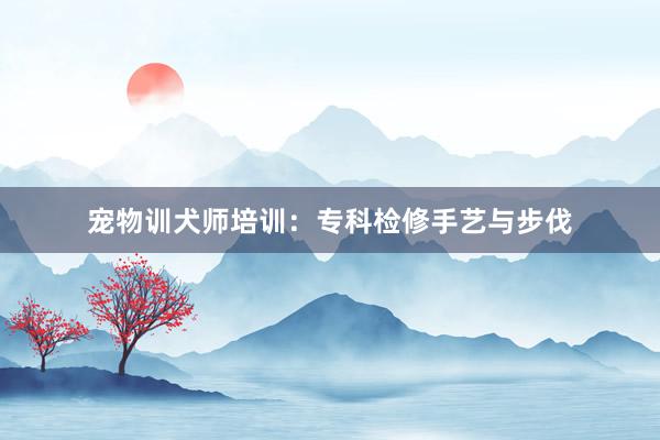 宠物训犬师培训：专科检修手艺与步伐